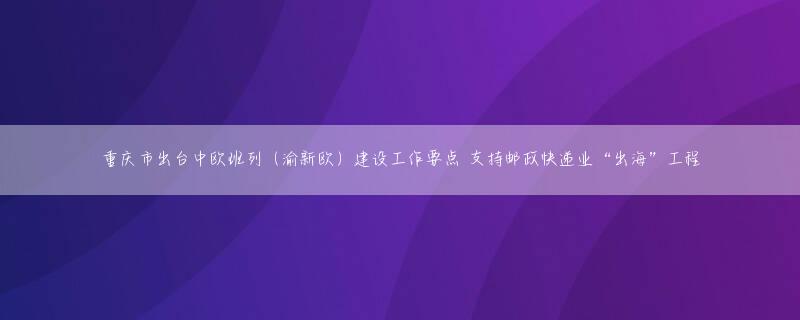 重庆市出台中欧班列（渝新欧）建设工作要点 支持邮政快递业“出海”工程